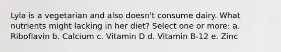 Lyla is a vegetarian and also doesn't consume dairy. What nutrients might lacking in her diet? Select one or more: a. Riboflavin b. Calcium c. Vitamin D d. Vitamin B-12 e. Zinc