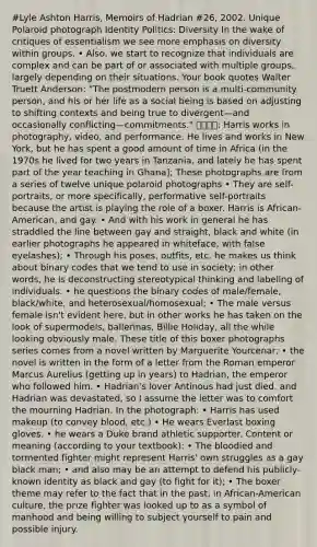 #Lyle Ashton Harris, Memoirs of Hadrian #26, 2002. Unique Polaroid photograph Identity Politics: Diversity In the wake of critiques of essentialism we see more emphasis on diversity within groups. • Also, we start to recognize that individuals are complex and can be part of or associated with multiple groups, largely depending on their situations. Your book quotes Walter Truett Anderson: "The postmodern person is a multi-community person, and his or her life as a social being is based on adjusting to shifting contexts and being true to divergent—and occasionally conflicting—commitments." 작품설명: Harris works in photography, video, and performance. He lives and works in New York, but he has spent a good amount of time in Africa (in the 1970s he lived for two years in Tanzania, and lately he has spent part of the year teaching in Ghana]; These photographs are from a series of twelve unique polaroid photographs • They are self-portraits, or more specifically, performative self-portraits because the artist is playing the role of a boxer. Harris is African-American, and gay. • And with his work in general he has straddled the line between gay and straight, black and white (in earlier photographs he appeared in whiteface, with false eyelashes); • Through his poses, outfits, etc. he makes us think about binary codes that we tend to use in society; in other words, he is deconstructing stereotypical thinking and labeling of individuals. • he questions the binary codes of male/female, black/white, and heterosexual/homosexual; • The male versus female isn't evident here, but in other works he has taken on the look of supermodels, ballerinas, Billie Holiday, all the while looking obviously male. These title of this boxer photographs series comes from a novel written by Marguerite Yourcenar; • the novel is written in the form of a letter from the Roman emperor Marcus Aurelius (getting up in years) to Hadrian, the emperor who followed him. • Hadrian's lover Antinous had just died, and Hadrian was devastated, so I assume the letter was to comfort the mourning Hadrian. In the photograph: • Harris has used makeup (to convey blood, etc.) • He wears Everlast boxing gloves. • he wears a Duke brand athletic supporter. Content or meaning (according to your textbook): • The bloodied and tormented fighter might represent Harris' own struggles as a gay black man; • and also may be an attempt to defend his publicly-known identity as black and gay (to fight for it); • The boxer theme may refer to the fact that in the past, in African-American culture, the prize fighter was looked up to as a symbol of manhood and being willing to subject yourself to pain and possible injury.