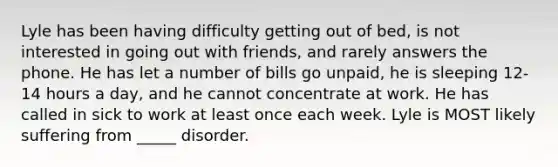 Lyle has been having difficulty getting out of bed, is not interested in going out with friends, and rarely answers the phone. He has let a number of bills go unpaid, he is sleeping 12-14 hours a day, and he cannot concentrate at work. He has called in sick to work at least once each week. Lyle is MOST likely suffering from _____ disorder.