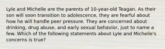 Lyle and Michelle are the parents of 10-year-old Teagan. As their son will soon transition to adolescence, they are fearful about how he will handle peer pressure. They are concerned about drinking, drug abuse, and early sexual behavior, just to name a few. Which of the following statements about Lyle and Michelle's concerns is true?