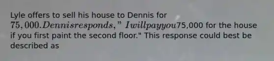 Lyle offers to sell his house to Dennis for 75,000. Dennis responds, "I will pay you75,000 for the house if you first paint the second floor." This response could best be described as