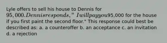 Lyle offers to sell his house to Dennis for 95,000. Dennis responds, "I will pay you95,000 for the house if you first paint the second floor." This response could best be described as: a. a counteroffer b. an acceptance c. an invitation d. a rejection