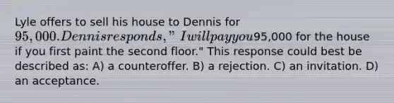 Lyle offers to sell his house to Dennis for 95,000. Dennis responds, "I will pay you95,000 for the house if you first paint the second floor." This response could best be described as: A) a counteroffer. B) a rejection. C) an invitation. D) an acceptance.