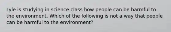 Lyle is studying in science class how people can be harmful to the environment. Which of the following is not a way that people can be harmful to the environment?