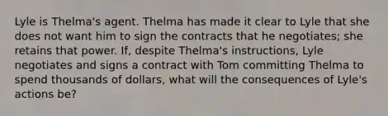 Lyle is Thelma's agent. Thelma has made it clear to Lyle that she does not want him to sign the contracts that he negotiates; she retains that power. If, despite Thelma's instructions, Lyle negotiates and signs a contract with Tom committing Thelma to spend thousands of dollars, what will the consequences of Lyle's actions be?