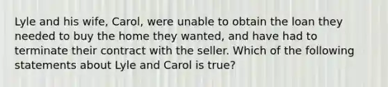 Lyle and his wife, Carol, were unable to obtain the loan they needed to buy the home they wanted, and have had to terminate their contract with the seller. Which of the following statements about Lyle and Carol is true?