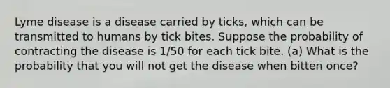 Lyme disease is a disease carried by ticks, which can be transmitted to humans by tick bites. Suppose the probability of contracting the disease is 1/50 for each tick bite. (a) What is the probability that you will not get the disease when bitten once?