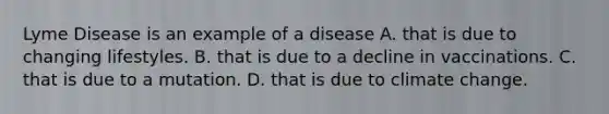 Lyme Disease is an example of a disease A. that is due to changing lifestyles. B. that is due to a decline in vaccinations. C. that is due to a mutation. D. that is due to climate change.