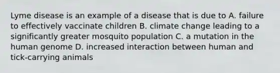 Lyme disease is an example of a disease that is due to A. failure to effectively vaccinate children B. climate change leading to a significantly greater mosquito population C. a mutation in the <a href='https://www.questionai.com/knowledge/kaQqK73QV8-human-genome' class='anchor-knowledge'>human genome</a> D. increased interaction between human and tick-carrying animals