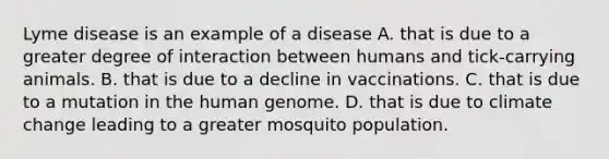 Lyme disease is an example of a disease A. that is due to a greater degree of interaction between humans and tick-carrying animals. B. that is due to a decline in vaccinations. C. that is due to a mutation in the human genome. D. that is due to climate change leading to a greater mosquito population.