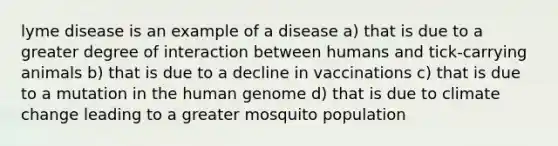 lyme disease is an example of a disease a) that is due to a greater degree of interaction between humans and tick-carrying animals b) that is due to a decline in vaccinations c) that is due to a mutation in the human genome d) that is due to climate change leading to a greater mosquito population