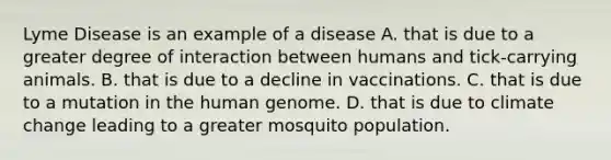 Lyme Disease is an example of a disease A. that is due to a greater degree of interaction between humans and tick-carrying animals. B. that is due to a decline in vaccinations. C. that is due to a mutation in the <a href='https://www.questionai.com/knowledge/kaQqK73QV8-human-genome' class='anchor-knowledge'>human genome</a>. D. that is due to climate change leading to a greater mosquito population.