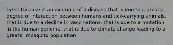 Lyme Disease is an example of a disease that is due to a greater degree of interaction between humans and tick-carrying animals. that is due to a decline in vaccinations. that is due to a mutation in the <a href='https://www.questionai.com/knowledge/kaQqK73QV8-human-genome' class='anchor-knowledge'>human genome</a>. that is due to climate change leading to a greater mosquito population