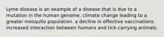 Lyme disease is an example of a disease that is due to a mutation in the human genome. climate change leading to a greater mosquito population. a decline in effective vaccinations. increased interaction between humans and tick-carrying animals.