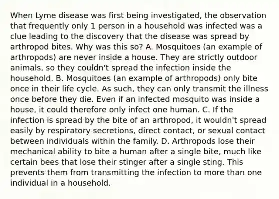 When Lyme disease was first being investigated, the observation that frequently only 1 person in a household was infected was a clue leading to the discovery that the disease was spread by arthropod bites. Why was this so? A. Mosquitoes (an example of arthropods) are never inside a house. They are strictly outdoor animals, so they couldn't spread the infection inside the household. B. Mosquitoes (an example of arthropods) only bite once in their life cycle. As such, they can only transmit the illness once before they die. Even if an infected mosquito was inside a house, it could therefore only infect one human. C. If the infection is spread by the bite of an arthropod, it wouldn't spread easily by respiratory secretions, direct contact, or sexual contact between individuals within the family. D. Arthropods lose their mechanical ability to bite a human after a single bite, much like certain bees that lose their stinger after a single sting. This prevents them from transmitting the infection to more than one individual in a household.