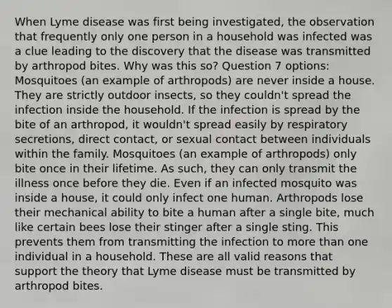 When Lyme disease was first being investigated, the observation that frequently only one person in a household was infected was a clue leading to the discovery that the disease was transmitted by arthropod bites. Why was this so? Question 7 options: Mosquitoes (an example of arthropods) are never inside a house. They are strictly outdoor insects, so they couldn't spread the infection inside the household. If the infection is spread by the bite of an arthropod, it wouldn't spread easily by respiratory secretions, direct contact, or sexual contact between individuals within the family. Mosquitoes (an example of arthropods) only bite once in their lifetime. As such, they can only transmit the illness once before they die. Even if an infected mosquito was inside a house, it could only infect one human. Arthropods lose their mechanical ability to bite a human after a single bite, much like certain bees lose their stinger after a single sting. This prevents them from transmitting the infection to more than one individual in a household. These are all valid reasons that support the theory that Lyme disease must be transmitted by arthropod bites.