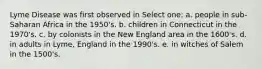 Lyme Disease was first observed in Select one: a. people in sub-Saharan Africa in the 1950's. b. children in Connecticut in the 1970's. c. by colonists in the New England area in the 1600's. d. in adults in Lyme, England in the 1990's. e. in witches of Salem in the 1500's.