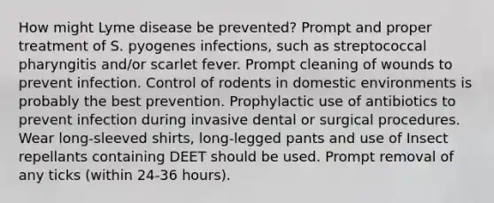 How might Lyme disease be prevented? Prompt and proper treatment of S. pyogenes infections, such as streptococcal pharyngitis and/or scarlet fever. Prompt cleaning of wounds to prevent infection. Control of rodents in domestic environments is probably the best prevention. Prophylactic use of antibiotics to prevent infection during invasive dental or surgical procedures. Wear long-sleeved shirts, long-legged pants and use of Insect repellants containing DEET should be used. Prompt removal of any ticks (within 24-36 hours).