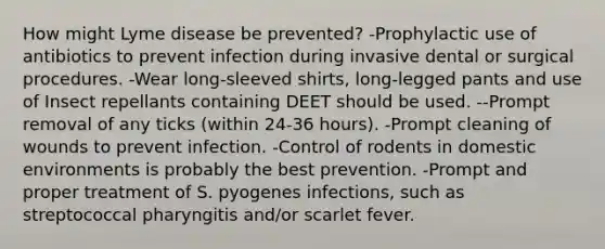 How might Lyme disease be prevented? -Prophylactic use of antibiotics to prevent infection during invasive dental or surgical procedures. -Wear long-sleeved shirts, long-legged pants and use of Insect repellants containing DEET should be used. --Prompt removal of any ticks (within 24-36 hours). -Prompt cleaning of wounds to prevent infection. -Control of rodents in domestic environments is probably the best prevention. -Prompt and proper treatment of S. pyogenes infections, such as streptococcal pharyngitis and/or scarlet fever.