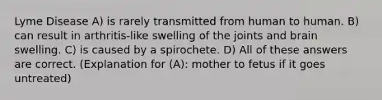 Lyme Disease A) is rarely transmitted from human to human. B) can result in arthritis-like swelling of the joints and brain swelling. C) is caused by a spirochete. D) All of these answers are correct. (Explanation for (A): mother to fetus if it goes untreated)