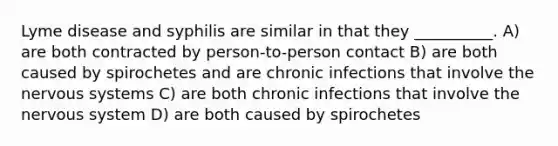 Lyme disease and syphilis are similar in that they __________. A) are both contracted by person-to-person contact B) are both caused by spirochetes and are chronic infections that involve the nervous systems C) are both chronic infections that involve the nervous system D) are both caused by spirochetes