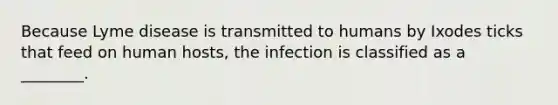 Because Lyme disease is transmitted to humans by Ixodes ticks that feed on human hosts, the infection is classified as a ________.