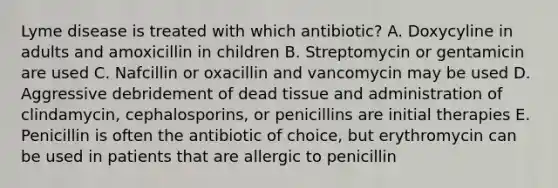 Lyme disease is treated with which antibiotic? A. Doxycyline in adults and amoxicillin in children B. Streptomycin or gentamicin are used C. Nafcillin or oxacillin and vancomycin may be used D. Aggressive debridement of dead tissue and administration of clindamycin, cephalosporins, or penicillins are initial therapies E. Penicillin is often the antibiotic of choice, but erythromycin can be used in patients that are allergic to penicillin