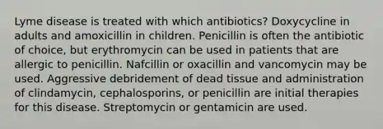 Lyme disease is treated with which antibiotics? Doxycycline in adults and amoxicillin in children. Penicillin is often the antibiotic of choice, but erythromycin can be used in patients that are allergic to penicillin. Nafcillin or oxacillin and vancomycin may be used. Aggressive debridement of dead tissue and administration of clindamycin, cephalosporins, or penicillin are initial therapies for this disease. Streptomycin or gentamicin are used.