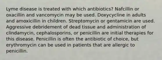 Lyme disease is treated with which antibiotics? Nafcillin or oxacillin and vancomycin may be used. Doxycycline in adults and amoxicillin in children. Streptomycin or gentamicin are used. Aggressive debridement of dead tissue and administration of clindamycin, cephalosporins, or penicillin are initial therapies for this disease. Penicillin is often the antibiotic of choice, but erythromycin can be used in patients that are allergic to penicillin.