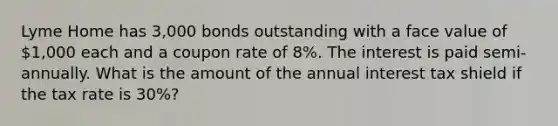 Lyme Home has 3,000 bonds outstanding with a face value of 1,000 each and a coupon rate of 8%. The interest is paid semi-annually. What is the amount of the annual interest tax shield if the tax rate is 30%?