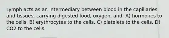 Lymph acts as an intermediary between blood in the capillaries and tissues, carrying digested food, oxygen, and: A) hormones to the cells. B) erythrocytes to the cells. C) platelets to the cells. D) CO2 to the cells.