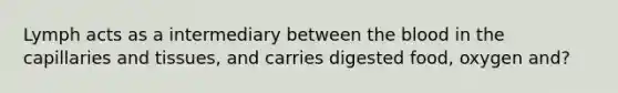 Lymph acts as a intermediary between the blood in the capillaries and tissues, and carries digested food, oxygen and?