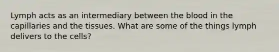 Lymph acts as an intermediary between the blood in the capillaries and the tissues. What are some of the things lymph delivers to the cells?