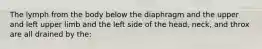 The lymph from the body below the diaphragm and the upper and left upper limb and the left side of the head, neck, and throx are all drained by the: