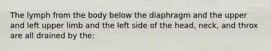 The lymph from the body below the diaphragm and the upper and left upper limb and the left side of the head, neck, and throx are all drained by the: