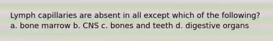 Lymph capillaries are absent in all except which of the following? a. bone marrow b. CNS c. bones and teeth d. digestive organs