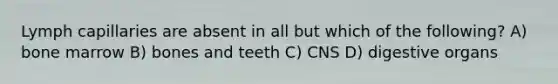 Lymph capillaries are absent in all but which of the following? A) bone marrow B) bones and teeth C) CNS D) digestive organs
