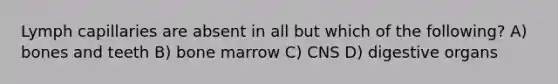 Lymph capillaries are absent in all but which of the following? A) bones and teeth B) bone marrow C) CNS D) digestive organs