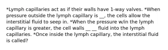 *Lymph capillaries act as if their walls have 1-way valves. *When pressure outside the lymph capillary is __, the cells allow the interstitial fluid to seep in. *When the pressure w/in the lymph capillary is greater, the cell walls __ __ fluid into the lymph capillaries. *Once inside the lymph capillary, the interstitial fluid is called?