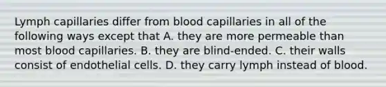 Lymph capillaries differ from blood capillaries in all of the following ways except that A. they are more permeable than most blood capillaries. B. they are blind-ended. C. their walls consist of endothelial cells. D. they carry lymph instead of blood.