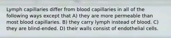 Lymph capillaries differ from blood capillaries in all of the following ways except that A) they are more permeable than most blood capillaries. B) they carry lymph instead of blood. C) they are blind-ended. D) their walls consist of endothelial cells.