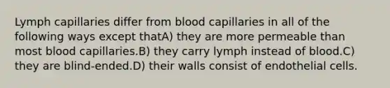 Lymph capillaries differ from blood capillaries in all of the following ways except thatA) they are more permeable than most blood capillaries.B) they carry lymph instead of blood.C) they are blind-ended.D) their walls consist of endothelial cells.