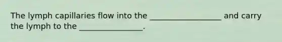 The lymph capillaries flow into the __________________ and carry the lymph to the ________________.