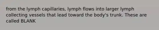 from the lymph capillaries, lymph flows into larger lymph collecting vessels that lead toward the body's trunk. These are called BLANK