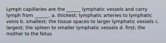 Lymph capillaries are the ______ lymphatic vessels and carry lymph from ______. a. thickest; lymphatic arteries to lymphatic veins b. smallest; the tissue spaces to larger lymphatic vessels c. largest; the spleen to smaller lymphatic vessels d. first; the mother to the fetus