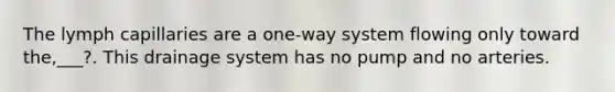 The lymph capillaries are a one-way system flowing only toward the,___?. This drainage system has no pump and no arteries.