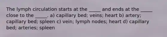 The lymph circulation starts at the _____ and ends at the _____ close to the _____. a) capillary bed; veins; heart b) artery; capillary bed; spleen c) vein; lymph nodes; heart d) capillary bed; arteries; spleen