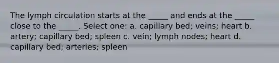 The lymph circulation starts at the _____ and ends at the _____ close to the _____. Select one: a. capillary bed; veins; heart b. artery; capillary bed; spleen c. vein; lymph nodes; heart d. capillary bed; arteries; spleen