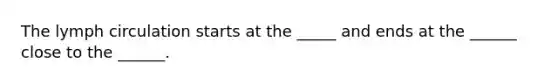 The lymph circulation starts at the _____ and ends at the ______ close to the ______.