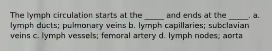 The lymph circulation starts at the _____ and ends at the _____. a. lymph ducts; pulmonary veins b. lymph capillaries; subclavian veins c. lymph vessels; femoral artery d. lymph nodes; aorta